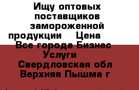Ищу оптовых поставщиков замороженной продукции. › Цена ­ 10 - Все города Бизнес » Услуги   . Свердловская обл.,Верхняя Пышма г.